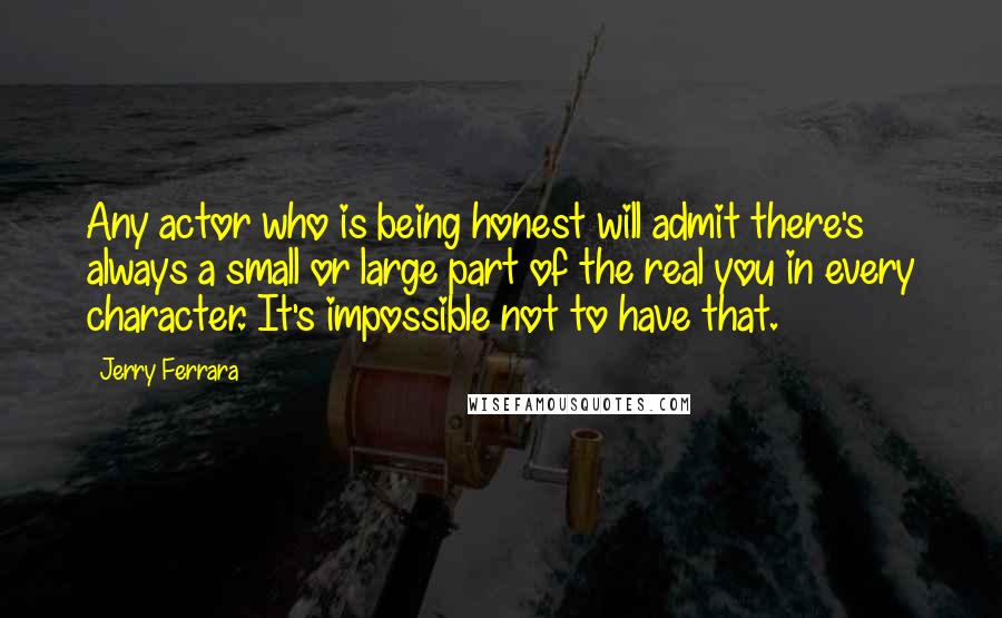 Jerry Ferrara Quotes: Any actor who is being honest will admit there's always a small or large part of the real you in every character. It's impossible not to have that.