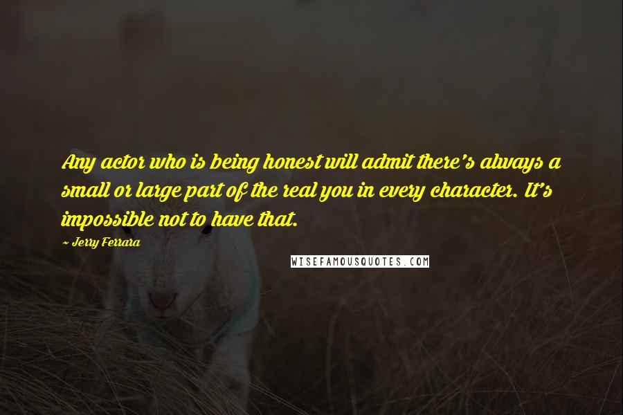 Jerry Ferrara Quotes: Any actor who is being honest will admit there's always a small or large part of the real you in every character. It's impossible not to have that.