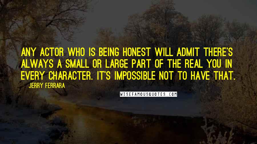 Jerry Ferrara Quotes: Any actor who is being honest will admit there's always a small or large part of the real you in every character. It's impossible not to have that.