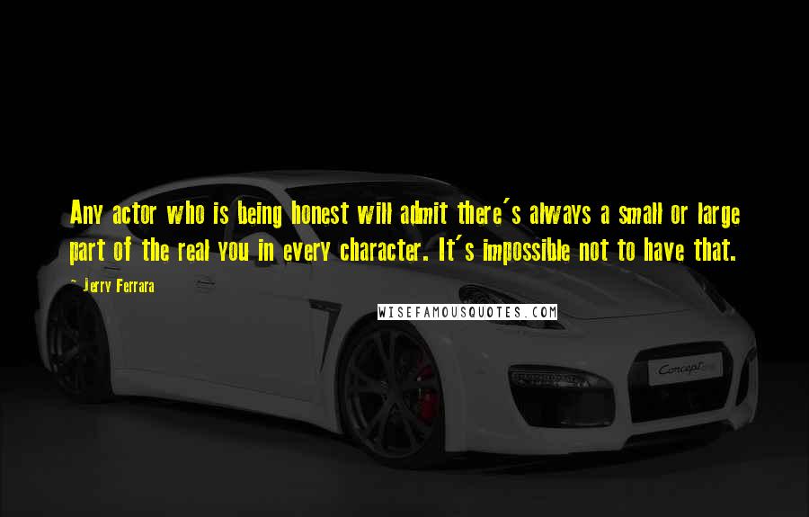 Jerry Ferrara Quotes: Any actor who is being honest will admit there's always a small or large part of the real you in every character. It's impossible not to have that.