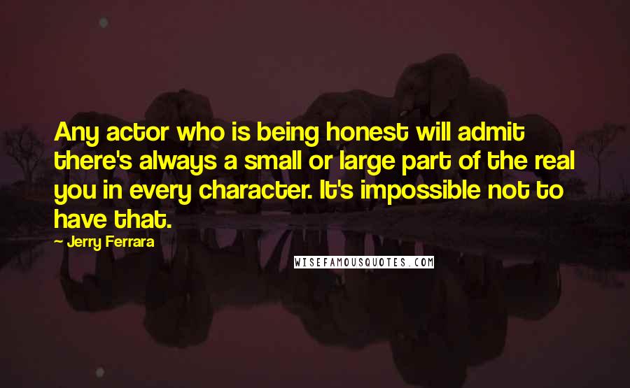 Jerry Ferrara Quotes: Any actor who is being honest will admit there's always a small or large part of the real you in every character. It's impossible not to have that.