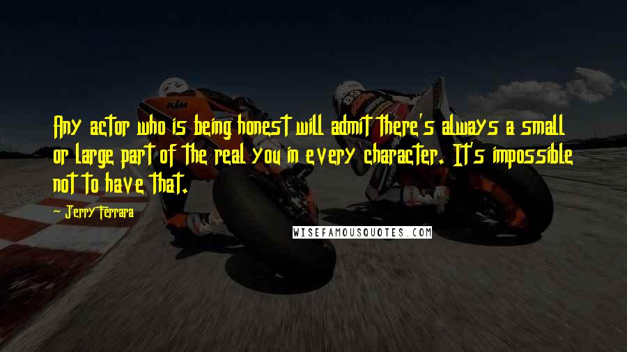 Jerry Ferrara Quotes: Any actor who is being honest will admit there's always a small or large part of the real you in every character. It's impossible not to have that.