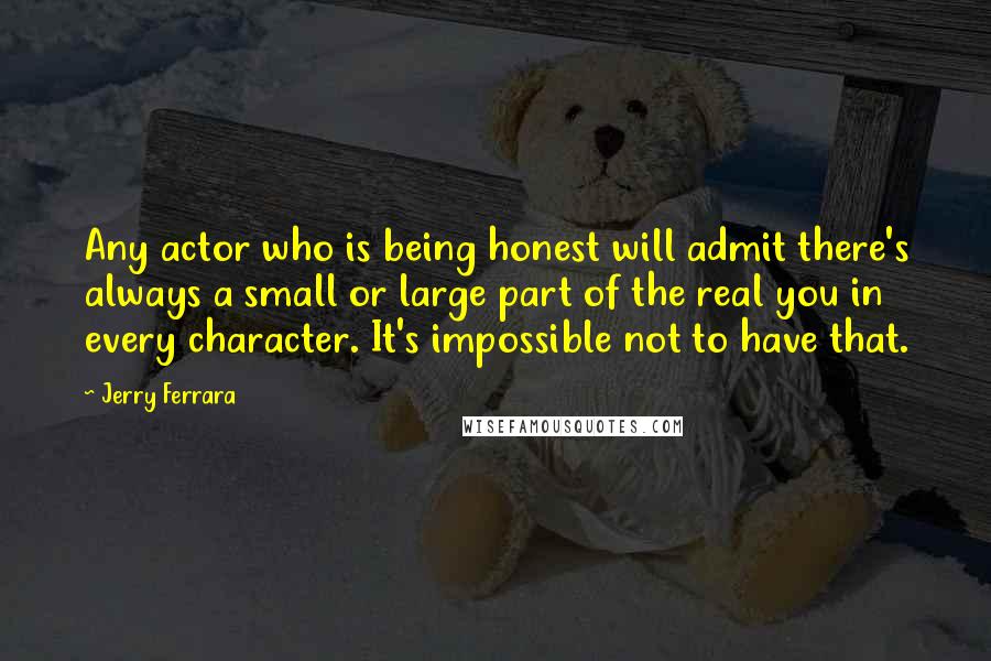 Jerry Ferrara Quotes: Any actor who is being honest will admit there's always a small or large part of the real you in every character. It's impossible not to have that.