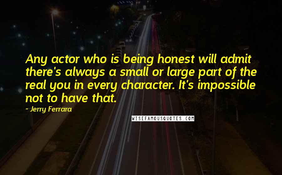 Jerry Ferrara Quotes: Any actor who is being honest will admit there's always a small or large part of the real you in every character. It's impossible not to have that.