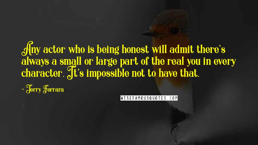 Jerry Ferrara Quotes: Any actor who is being honest will admit there's always a small or large part of the real you in every character. It's impossible not to have that.