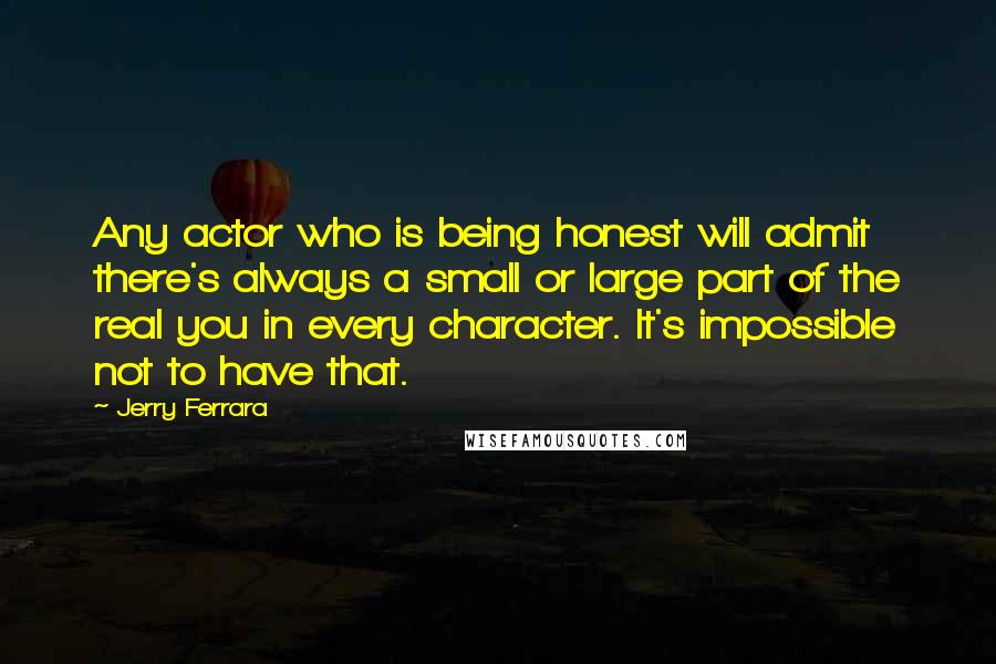 Jerry Ferrara Quotes: Any actor who is being honest will admit there's always a small or large part of the real you in every character. It's impossible not to have that.