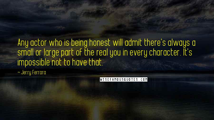 Jerry Ferrara Quotes: Any actor who is being honest will admit there's always a small or large part of the real you in every character. It's impossible not to have that.