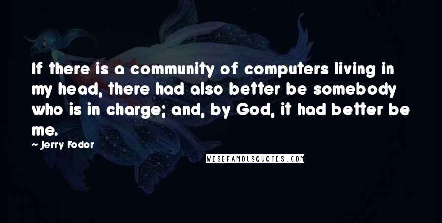 Jerry Fodor Quotes: If there is a community of computers living in my head, there had also better be somebody who is in charge; and, by God, it had better be me.