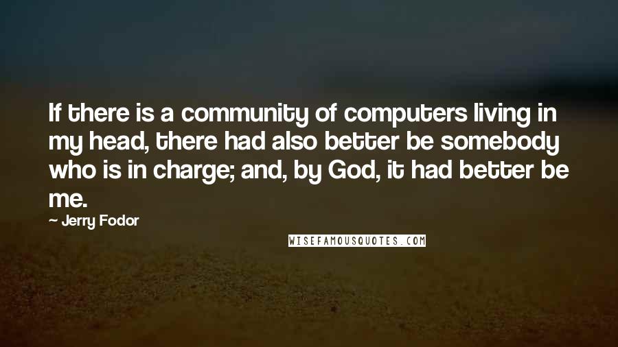 Jerry Fodor Quotes: If there is a community of computers living in my head, there had also better be somebody who is in charge; and, by God, it had better be me.