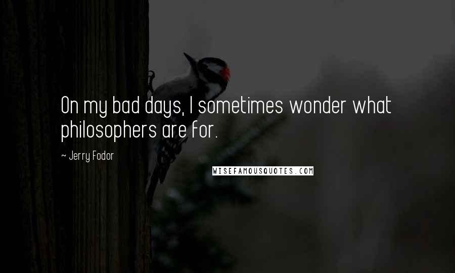 Jerry Fodor Quotes: On my bad days, I sometimes wonder what philosophers are for.