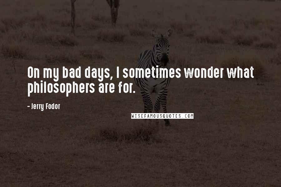 Jerry Fodor Quotes: On my bad days, I sometimes wonder what philosophers are for.