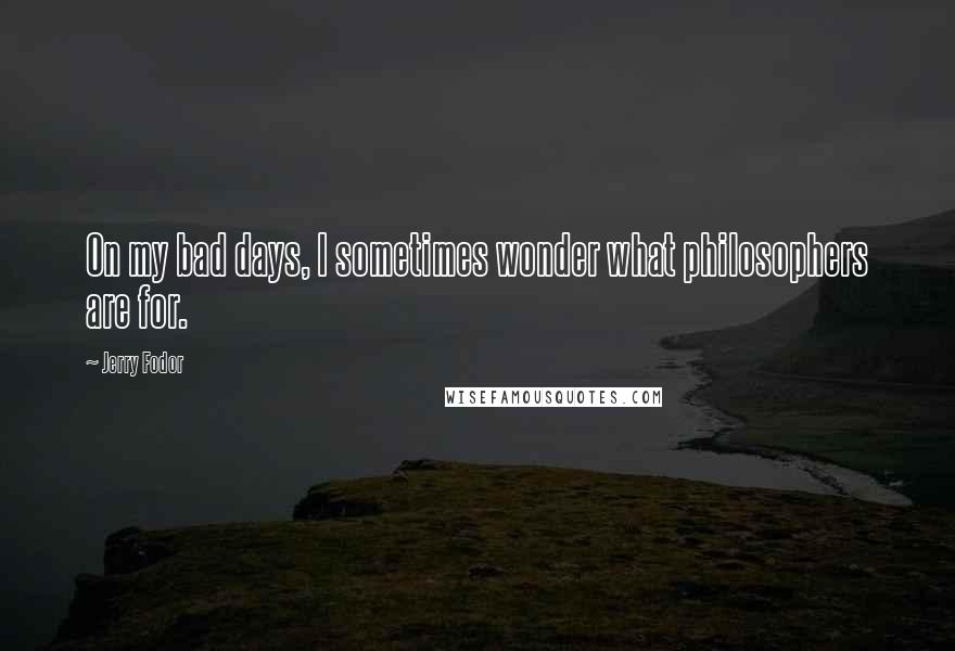 Jerry Fodor Quotes: On my bad days, I sometimes wonder what philosophers are for.