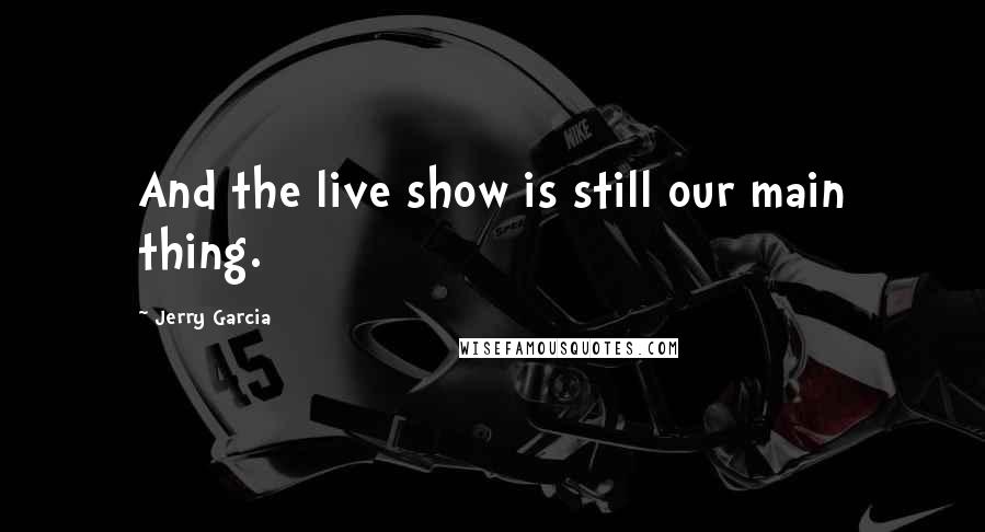 Jerry Garcia Quotes: And the live show is still our main thing.