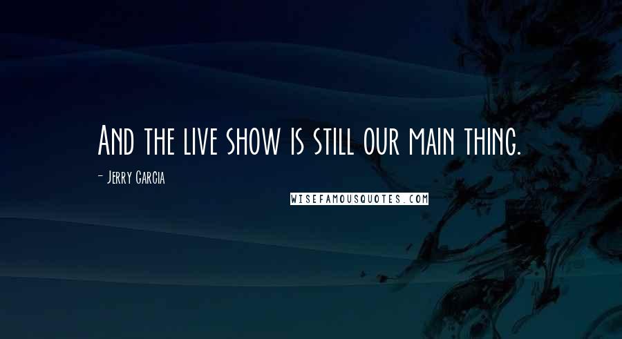 Jerry Garcia Quotes: And the live show is still our main thing.