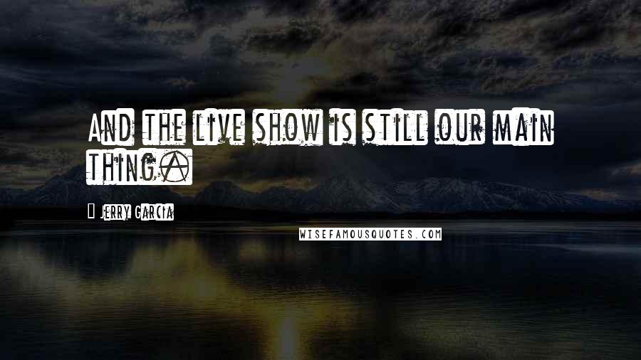 Jerry Garcia Quotes: And the live show is still our main thing.