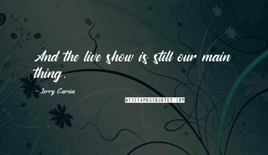 Jerry Garcia Quotes: And the live show is still our main thing.