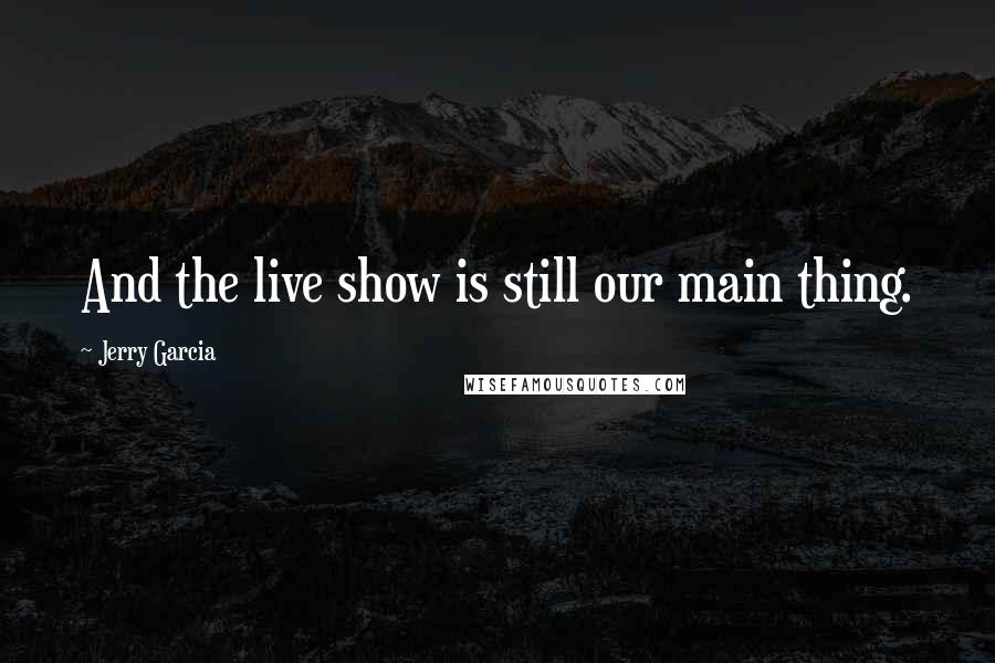 Jerry Garcia Quotes: And the live show is still our main thing.