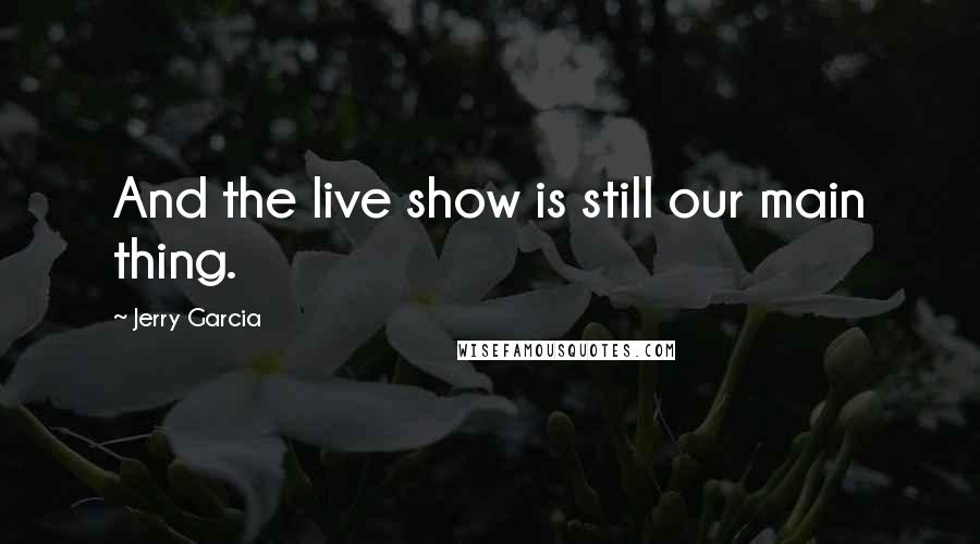 Jerry Garcia Quotes: And the live show is still our main thing.