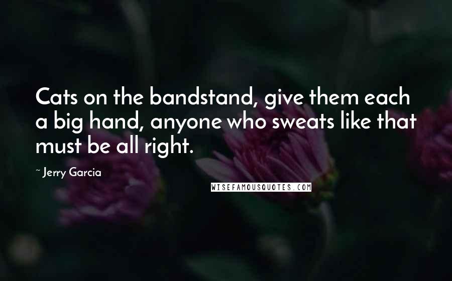 Jerry Garcia Quotes: Cats on the bandstand, give them each a big hand, anyone who sweats like that must be all right.