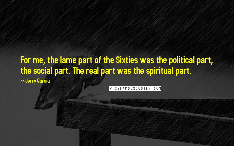 Jerry Garcia Quotes: For me, the lame part of the Sixties was the political part, the social part. The real part was the spiritual part.