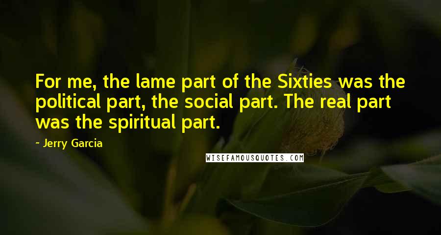 Jerry Garcia Quotes: For me, the lame part of the Sixties was the political part, the social part. The real part was the spiritual part.