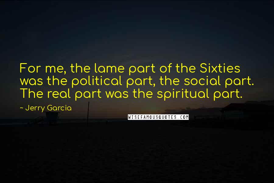 Jerry Garcia Quotes: For me, the lame part of the Sixties was the political part, the social part. The real part was the spiritual part.