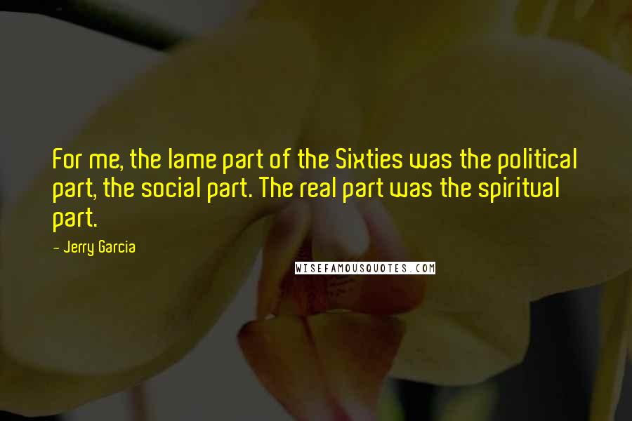 Jerry Garcia Quotes: For me, the lame part of the Sixties was the political part, the social part. The real part was the spiritual part.