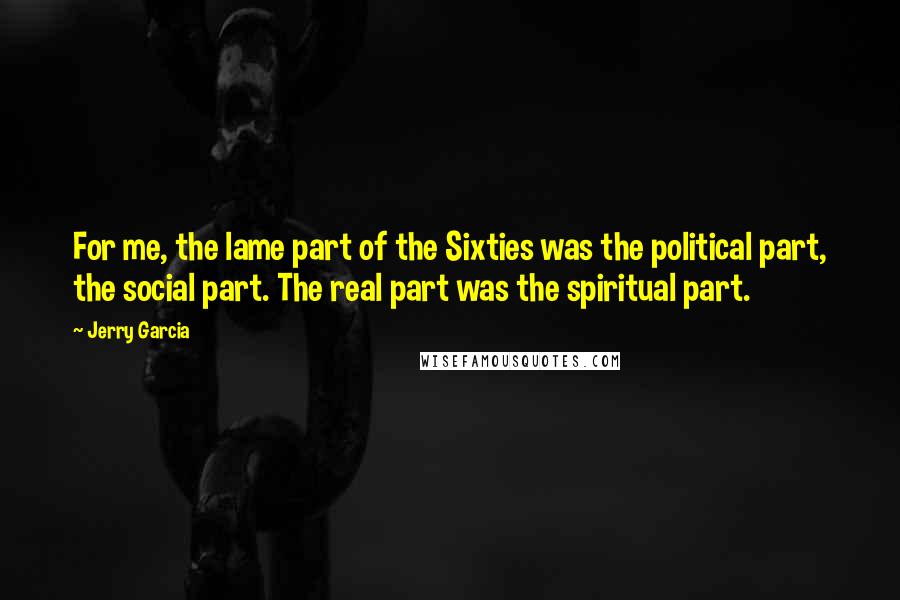 Jerry Garcia Quotes: For me, the lame part of the Sixties was the political part, the social part. The real part was the spiritual part.