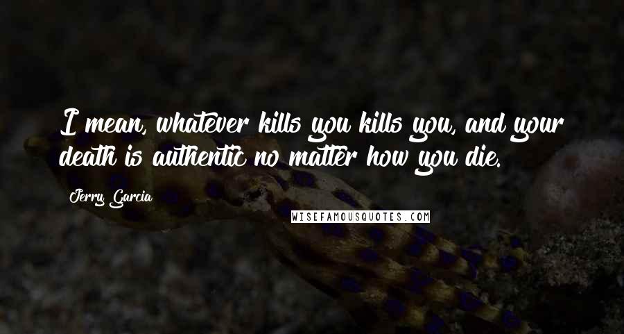 Jerry Garcia Quotes: I mean, whatever kills you kills you, and your death is authentic no matter how you die.