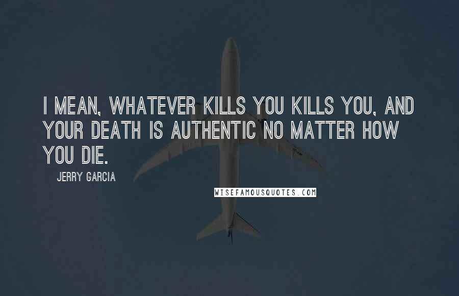 Jerry Garcia Quotes: I mean, whatever kills you kills you, and your death is authentic no matter how you die.