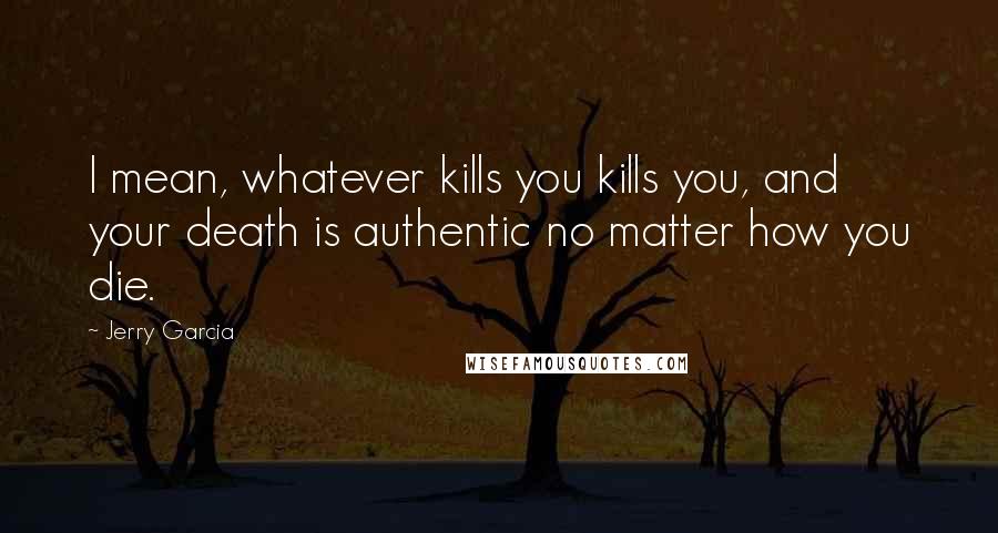 Jerry Garcia Quotes: I mean, whatever kills you kills you, and your death is authentic no matter how you die.
