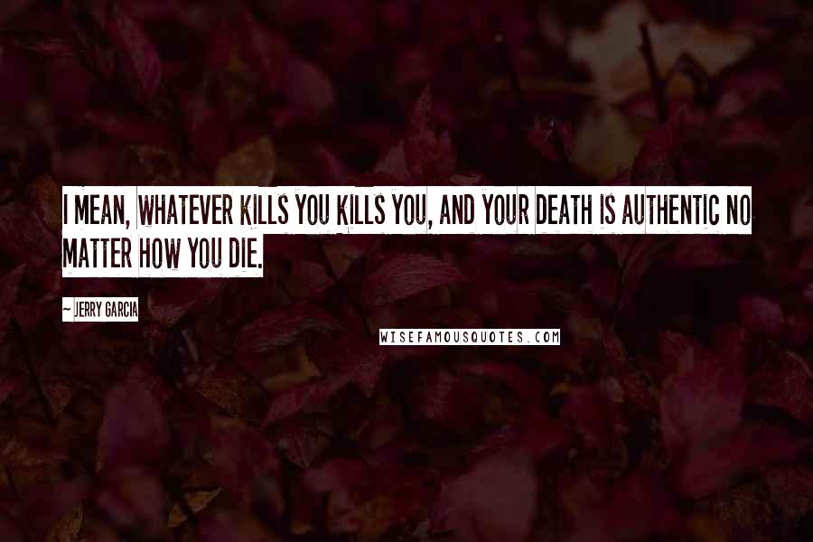 Jerry Garcia Quotes: I mean, whatever kills you kills you, and your death is authentic no matter how you die.