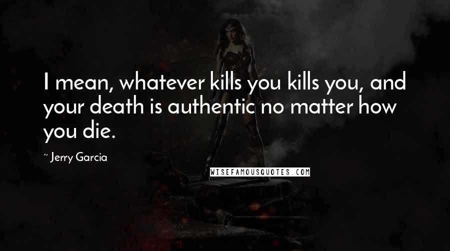 Jerry Garcia Quotes: I mean, whatever kills you kills you, and your death is authentic no matter how you die.