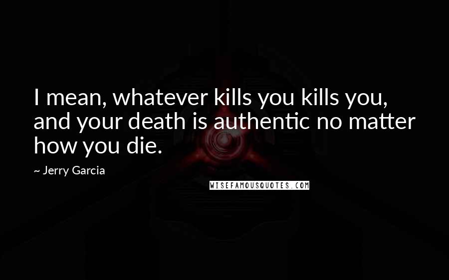 Jerry Garcia Quotes: I mean, whatever kills you kills you, and your death is authentic no matter how you die.