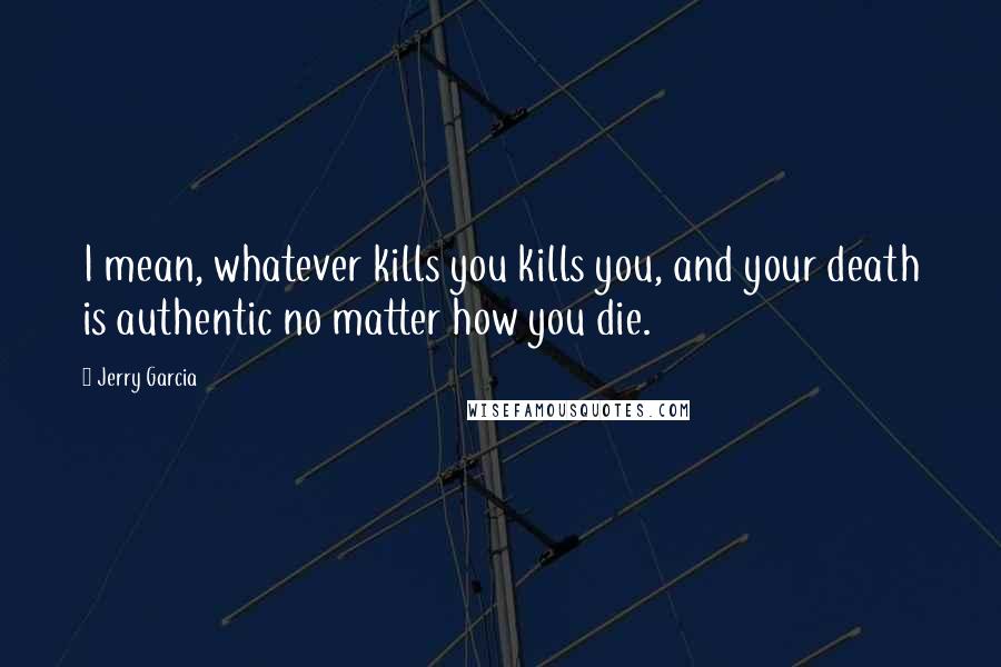 Jerry Garcia Quotes: I mean, whatever kills you kills you, and your death is authentic no matter how you die.