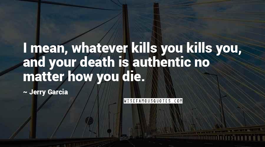 Jerry Garcia Quotes: I mean, whatever kills you kills you, and your death is authentic no matter how you die.