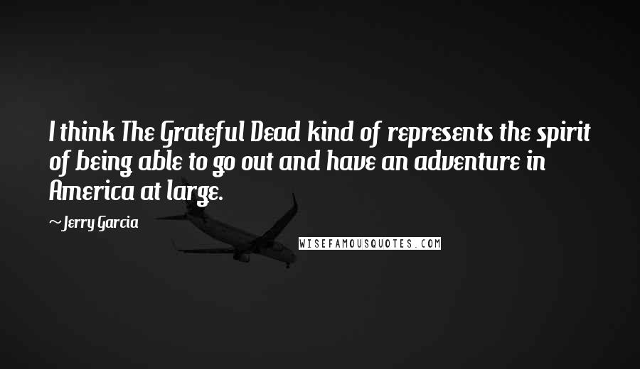 Jerry Garcia Quotes: I think The Grateful Dead kind of represents the spirit of being able to go out and have an adventure in America at large.