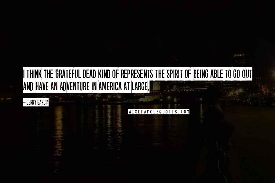 Jerry Garcia Quotes: I think The Grateful Dead kind of represents the spirit of being able to go out and have an adventure in America at large.