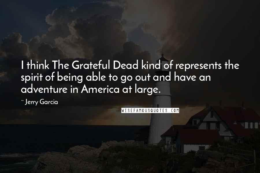 Jerry Garcia Quotes: I think The Grateful Dead kind of represents the spirit of being able to go out and have an adventure in America at large.