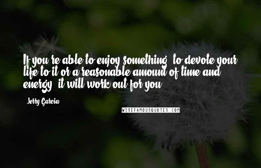 Jerry Garcia Quotes: If you're able to enjoy something, to devote your life to it or a reasonable amount of time and energy, it will work out for you.