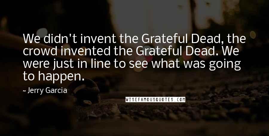 Jerry Garcia Quotes: We didn't invent the Grateful Dead, the crowd invented the Grateful Dead. We were just in line to see what was going to happen.