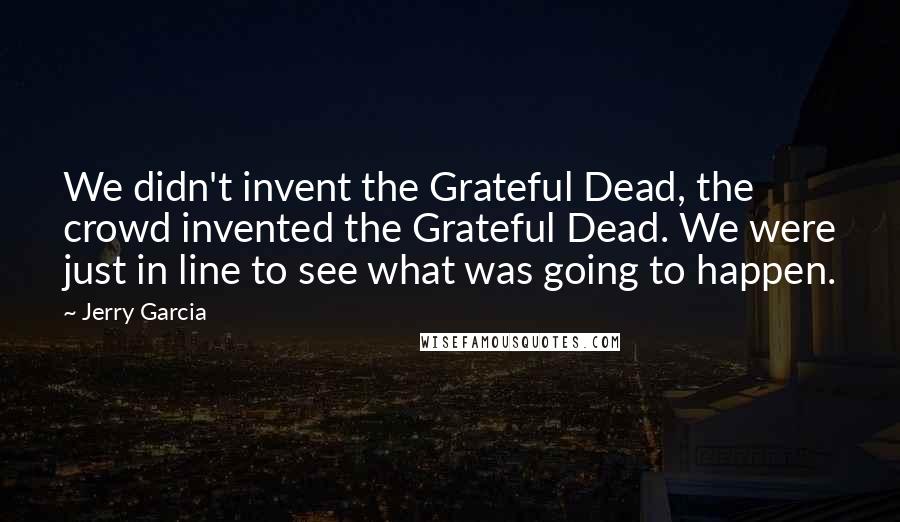 Jerry Garcia Quotes: We didn't invent the Grateful Dead, the crowd invented the Grateful Dead. We were just in line to see what was going to happen.