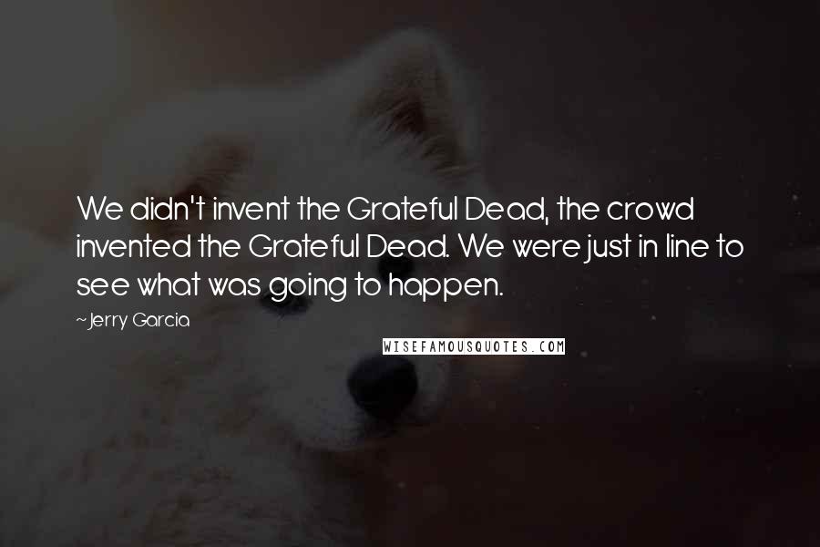 Jerry Garcia Quotes: We didn't invent the Grateful Dead, the crowd invented the Grateful Dead. We were just in line to see what was going to happen.