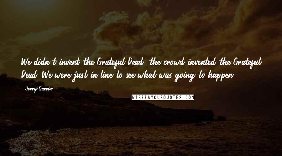 Jerry Garcia Quotes: We didn't invent the Grateful Dead, the crowd invented the Grateful Dead. We were just in line to see what was going to happen.