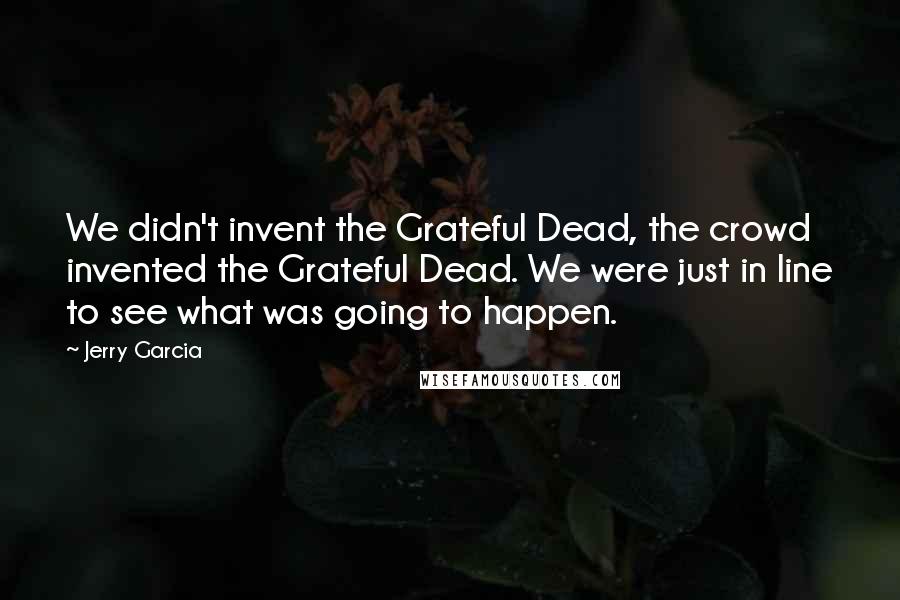 Jerry Garcia Quotes: We didn't invent the Grateful Dead, the crowd invented the Grateful Dead. We were just in line to see what was going to happen.