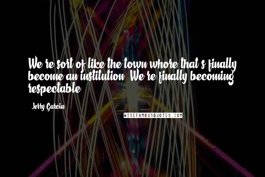 Jerry Garcia Quotes: We're sort of like the town whore that's finally become an institution. We're finally becoming respectable.