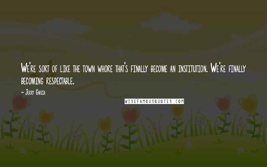 Jerry Garcia Quotes: We're sort of like the town whore that's finally become an institution. We're finally becoming respectable.