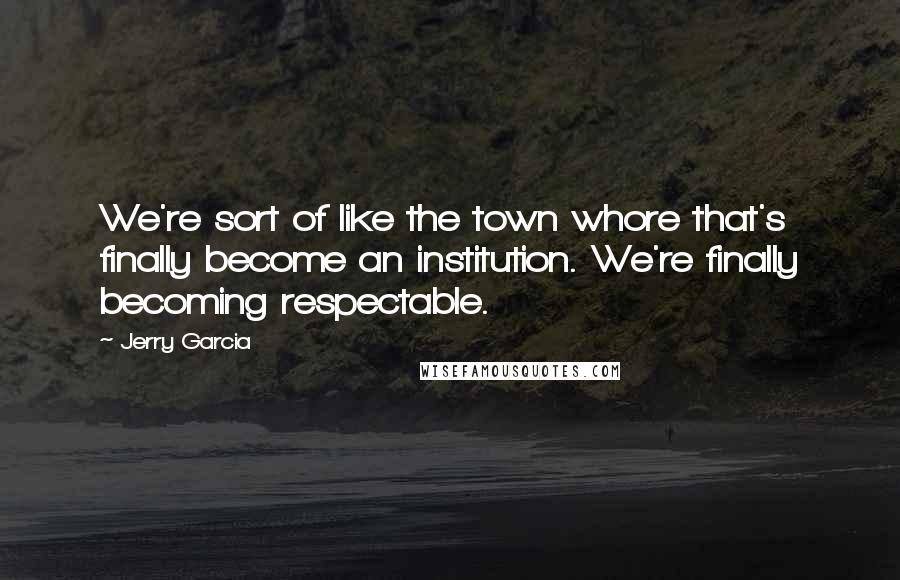 Jerry Garcia Quotes: We're sort of like the town whore that's finally become an institution. We're finally becoming respectable.