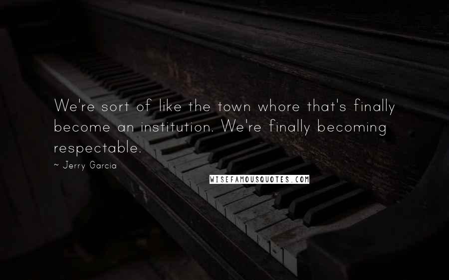 Jerry Garcia Quotes: We're sort of like the town whore that's finally become an institution. We're finally becoming respectable.