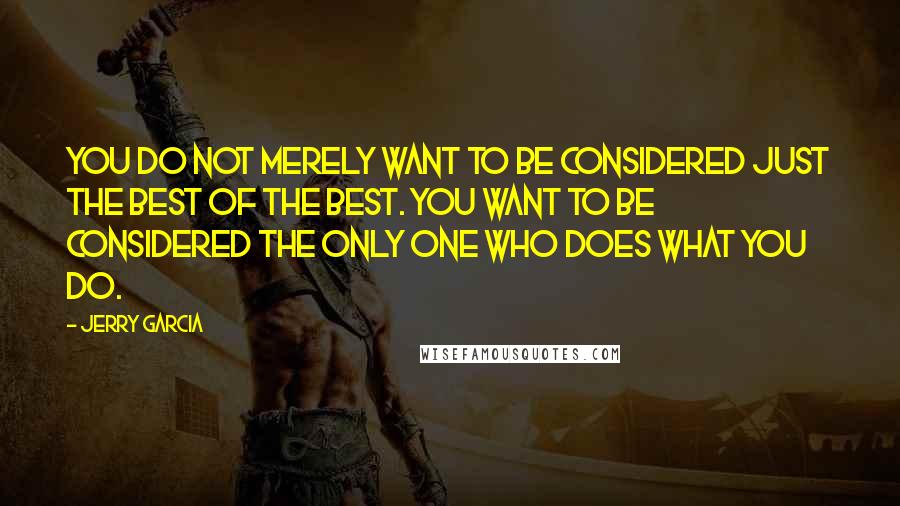 Jerry Garcia Quotes: You do not merely want to be considered just the best of the best. You want to be considered the only one who does what you do.